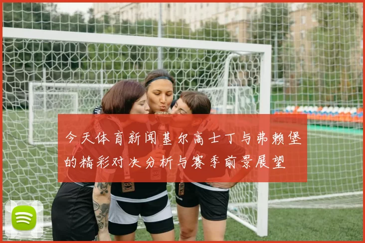 今天体育新闻基尔高士丁与弗赖堡的精彩对决分析与赛季前景展望