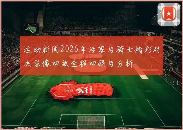 运动新闻2026年活塞与骑士精彩对决录像回放全程回顾与分析
