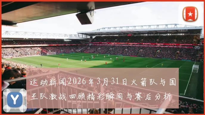 运动新闻2026年3月31日火箭队与国王队激战回顾精彩瞬间与赛后分析