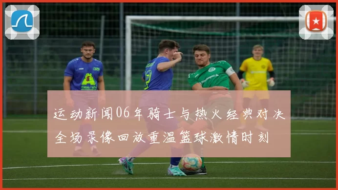 运动新闻06年骑士与热火经典对决全场录像回放重温篮球激情时刻