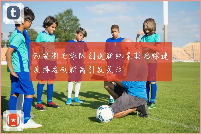 西安羽毛球队创造新纪录羽毛球速度排名创新高引发关注