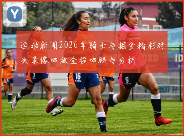 运动新闻2026年骑士与掘金精彩对决录像回放全程回顾与分析